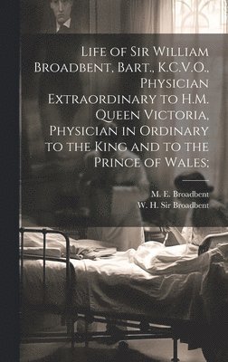 Life of Sir William Broadbent, Bart., K.C.V.O., Physician Extraordinary to H.M. Queen Victoria, Physician in Ordinary to the King and to the Prince of Wales; 1