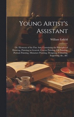 William Enfield - Young Artist's Assistant; or, Elements of the Fine Arts, Containing the Principles of Drawing, Painting in General, Crayon Painting, Oil Painting, Portrait Painting, Miniature Painting, Designing, Colouring, Engraving, &c., &c, Inbunden