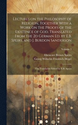 Lectures on the Philosophy of Religion, Together With a Work on the Proofs of the Existence of God. Translated From the 2d German Ed. by E.B. Speirs, and J. Burdon Sanderson