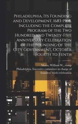 Philadelphia, Its Founding and Development, 1683-1908. Including the Complete Program of the Two Hundred and Twenty-five Anniversary Celebration of the Founding of the City Government, October Fourth 1