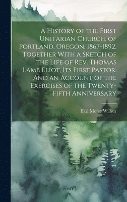 bokomslag A History of the First Unitarian Church, of Portland, Oregon. 1867-1892. Together With a Sketch of the Life of Rev. Thomas Lamb Eliot, Its First Pastor. And an Account of the Exercises of the