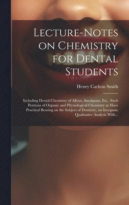 Lecture-notes on Chemistry for Dental Students; Including Dental Chemistry of Alloys, Amalgams, Etc., Such Portions of Organic and Physiological Chemistry as Have Practical Bearing on the Subject of 1