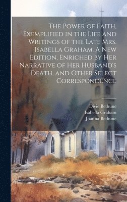 The Power of Faith, Exemplified in the Life and Writings of the Late Mrs. Isabella Graham. A New Edition, Enriched by Her Narrative of Her Husband's Death, and Other Select Correspondence 1