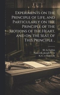 bokomslag Experiments on the Principle of Life, and Particularly on the Principle of the Motions of the Heart, and on the Seat of This Principle ..
