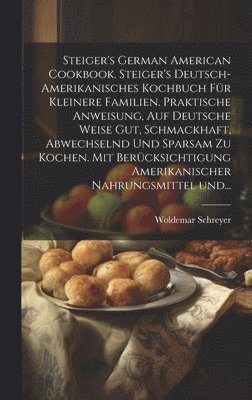 Steiger's German American cookbook. Steiger's deutsch-amerikanisches kochbuch fr kleinere familien. Praktische anweisung, auf deutsche weise gut, schmackhaft, abwechselnd und sparsam zu kochen. Mit 1