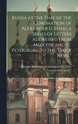 Russia at the Time of the Coronation of Alexander II. Being a Series of Letters Addressed From Moscow and St. Petersburg to the &quot;Daily News.&quot; 1