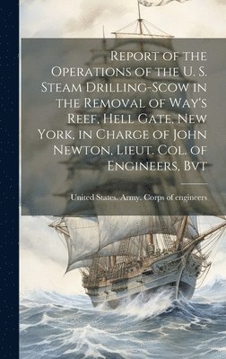 Report of the Operations of the U. S. Steam Drilling-scow in the Removal of Way's Reef, Hell Gate, New York, in Charge of John Newton, Lieut. Col. of Engineers, Bvt 1