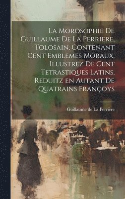 La morosophie de Guillaume de la Perriere, Tolosain, Contenant Cent Emblemes moraux, illustrez de Cent Tetrastiques Latins, reduitz en autant de Quatrains Franc&#807;oys 1