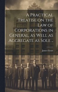 bokomslag Practical Treatise on the Law of Corporations in General, as Well as Aggregate as Sole ..