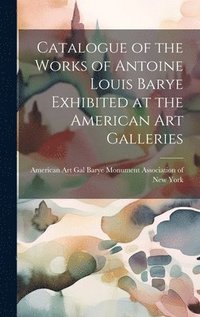 bokomslag Catalogue of the Works of Antoine Louis Barye Exhibited at the American Art Galleries
