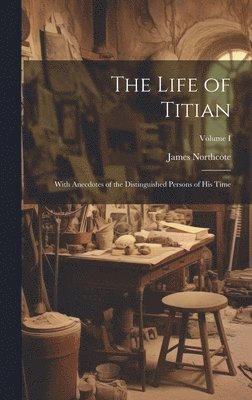 The Life of Titian: With Anecdotes of the Distinguished Persons of His Time; Volume I 1