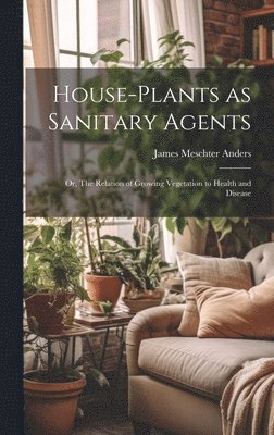 James Meschter Anders - House-Plants as Sanitary Agents; or, The Relation of Growing Vegetation to Health and Disease, Inbunden