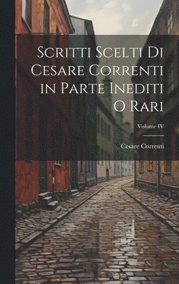 Scritti scelti di Cesare Correnti in Parte Inediti o Rari; Volume IV