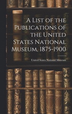A List of the Publications of the United States National Museum, 1875-1900 1