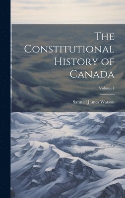 Constitutional History of Canada; Volume I