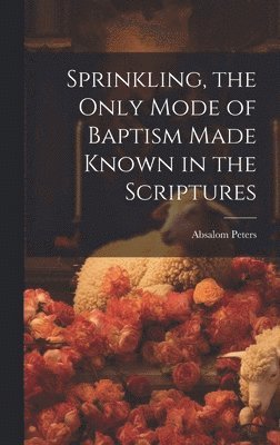 Sprinkling, the Only Mode of Baptism Made Known in the Scriptures 1