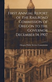 bokomslag First Annual Report of the Railroad Commission of Oregon to the Governor December 14, 1907