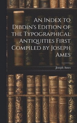 Index to Dibdin's Edition of the Typographical Antiquities First Compiled by Joseph Ames