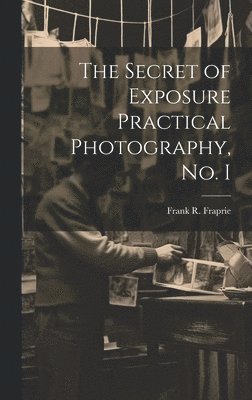 Frank R Fraprie, Frank R. Fraprie - Secret of Exposure Practical Photography, No. I, Inbunden