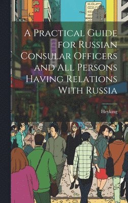 A Practical Guide for Russian Consular Officers and All Persons Having Relations With Russia 1