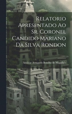 Relatorio apresentado ao Sr. Coronel Candido Mariano da Silva Rondon 1