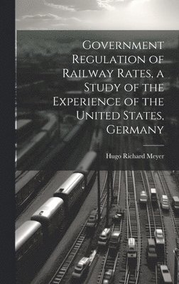 bokomslag Government Regulation of Railway Rates, a Study of the Experience of the United States, Germany