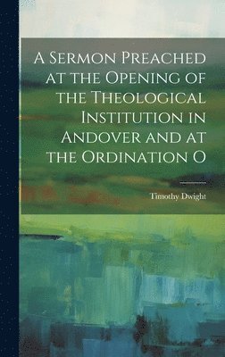 Timothy Dwight - Sermon Preached at the Opening of the Theological Institution in Andover and at the Ordination O, Inbunden