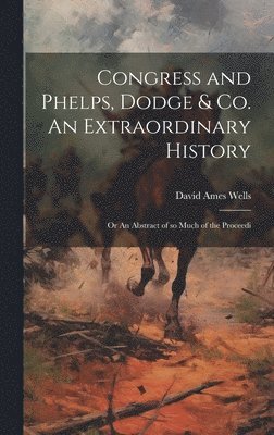 David Ames Wells - Congress and Phelps, Dodge & Co. An Extraordinary History; or An Abstract of so Much of the Proceedi, Inbunden