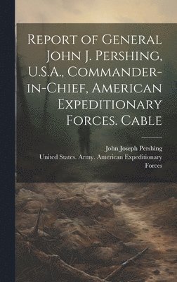 bokomslag Report of General John J. Pershing, U.S.A., Commander-in-Chief, American Expeditionary Forces. Cable