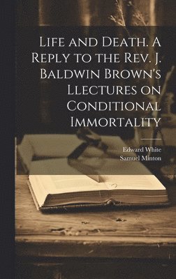 Edward White, Samuel Minton - Life and Death. A Reply to the Rev. J. Baldwin Brown's Llectures on Conditional Immortality, Inbunden