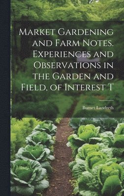 Market Gardening and Farm Notes. Experiences and Observations in the Garden and Field, of Interest T 1