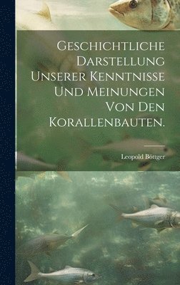 Geschichtliche Darstellung Unserer Kenntnisse und Meinungen von den Korallenbauten. 1