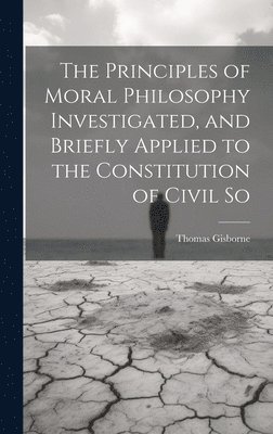 The Principles of Moral Philosophy Investigated, and Briefly Applied to the Constitution of Civil So 1