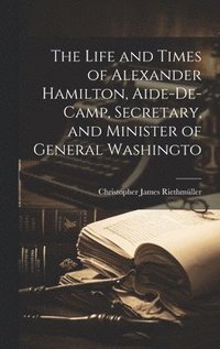 bokomslag The Life and Times of Alexander Hamilton, Aide-de-camp, Secretary, and Minister of General Washingto