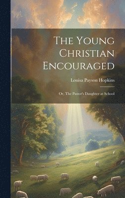 The Young Christian Encouraged [microform]; or, The Pastor's Daughter at School 1