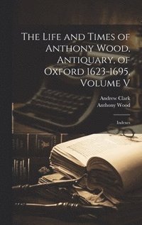bokomslag The Life and Times of Anthony Wood, Antiquary, of Oxford 1623-1695, Volume V
