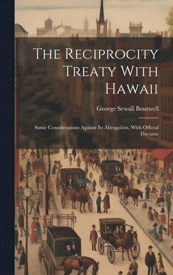 The Reciprocity Treaty With Hawaii; Some Considerations Against its Abrogation, With Official Docume 1