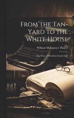 William Makepeace Thayer - From the Tan-yard to the White House, Inbunden