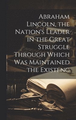 Abraham Lincoln, the Nation's Leader in the Great Struggle Through Which was Maintained the Existenc 1
