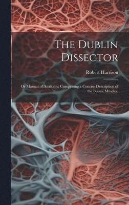 The Dublin Dissector; or Manual of Anatomy; Comprising a Concise Description of the Bones, Muscles, 1