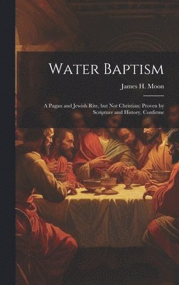 bokomslag Water Baptism; a Pagan and Jewish Rite, but not Christian; Proven by Scripture and History, Confirme