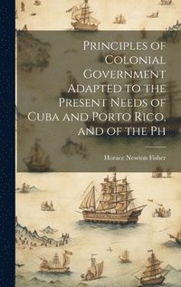 bokomslag Principles of Colonial Government Adapted to the Present Needs of Cuba and Porto Rico, and of the Ph