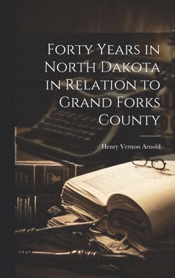 Forty Years in North Dakota in Relation to Grand Forks County 1