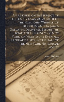 bokomslag An Address on the Subject of the Usury Laws. An Answer to the Hon. John Whipple, of Rhode Island, by James Gallatin, Delivered Before the Board of Currency, of New York, on Wednesday Evening,