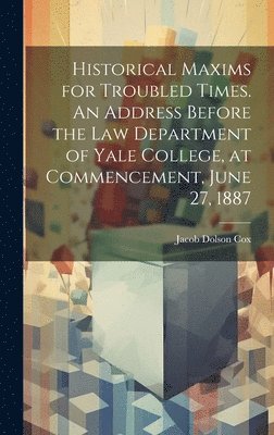 Historical Maxims for Troubled Times. An Address Before the Law Department of Yale College, at Commencement, June 27, 1887 1