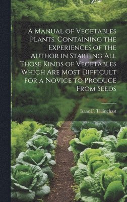 A Manual of Vegetables Plants. Containing the Experiences of the Author in Starting all Those Kinds of Vegetables Which are Most Difficult for a Novice to Produce From Seeds 1