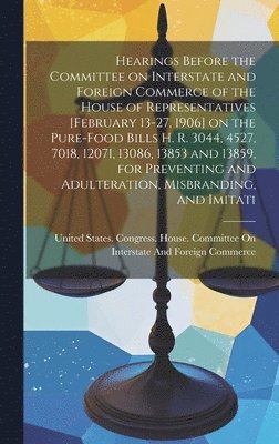 Hearings Before the Committee on Interstate and Foreign Commerce of the House of Representatives [February 13-27, 1906] on the Pure-food Bills H. R. 3044, 4527, 7018, 12071, 13086, 13853 and 13859, 1