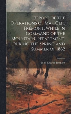 Report of the Operations of Maj.-Gen. Frmont, While in Command of the Mountain Department, During the Spring and Summer of 1862 1