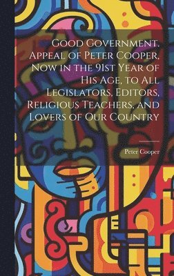 Good Government. Appeal of Peter Cooper, now in the 91st Year of his age, to all Legislators, Editors, Religious Teachers, and Lovers of our Country 1