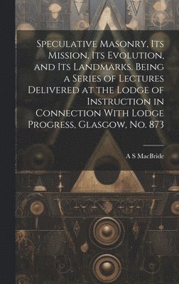 A S MacBride, A. S. MacBride - Speculative Masonry, its Mission, its Evolution, and its Landmarks. Being a Series of Lectures Delivered at the Lodge of Instruction in Connection With Lodge Progress, Glasgow, no. 873, Inbunden
